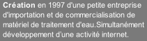 Création en 1997 d'une petite entreprise d'importation et de commercialisation de matériel de traitement d'eau.Simultanément développement d’une activité internet.